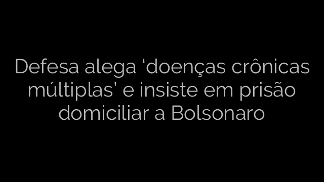 ​Defesa alega ‘doenças crônicas múltiplas’ e insiste em prisão domiciliar a Bolsonaro 